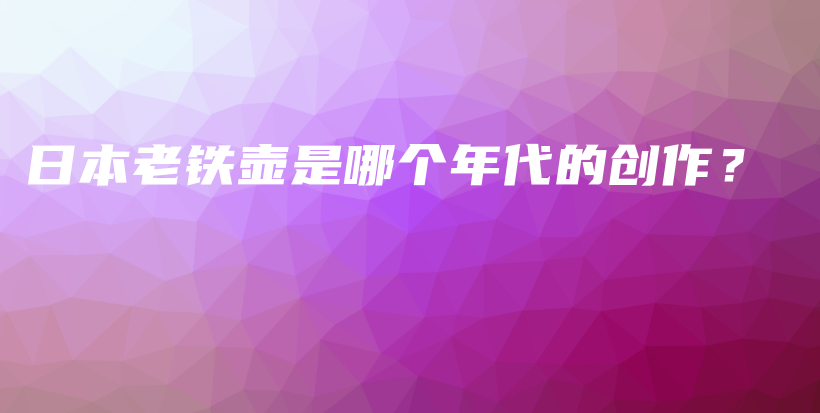 日本老鐵壺是哪個(gè)年代的創(chuàng)作？插圖
