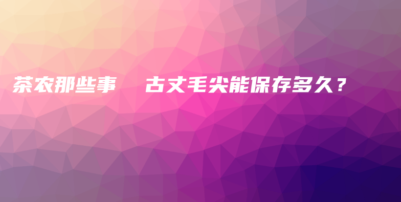 茶農(nóng)那些事  古丈毛尖能保存多久？插圖