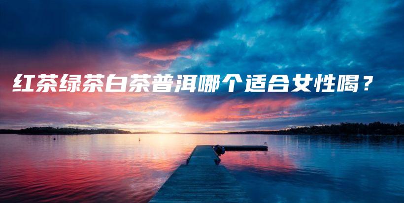 紅茶綠茶白茶普洱哪個(gè)適合女性喝？插圖