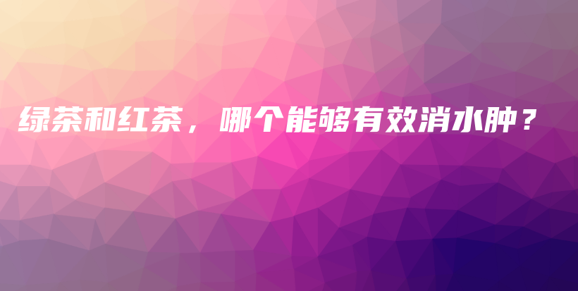 綠茶和紅茶，哪個(gè)能夠有效消水腫？插圖