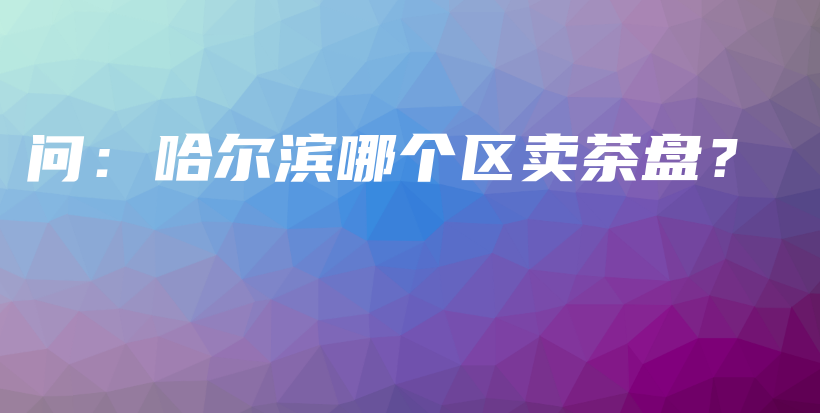 問：哈爾濱哪個(gè)區(qū)賣茶盤？插圖