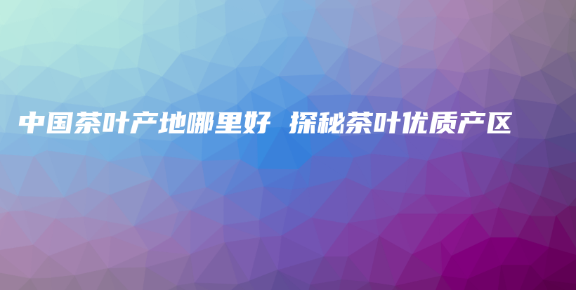 中國(guó)茶葉產(chǎn)地哪里好 探秘茶葉優(yōu)質(zhì)產(chǎn)區(qū)插圖