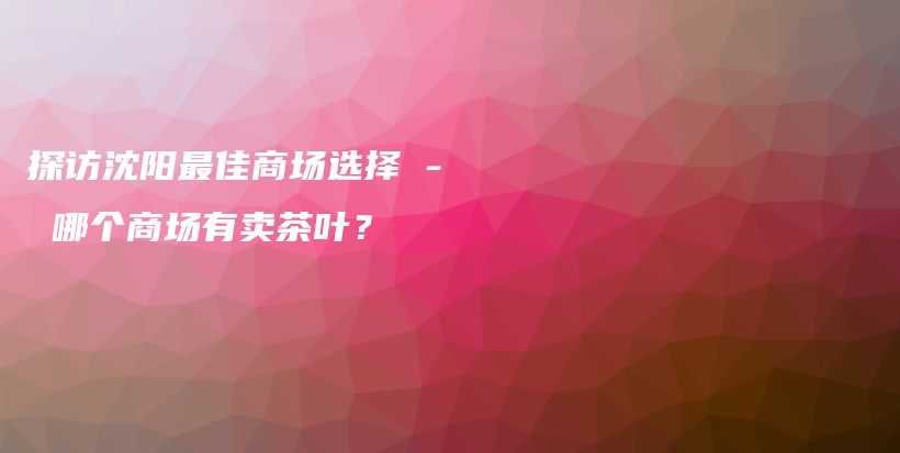 探訪沈陽(yáng)最佳商場(chǎng)選擇 – 哪個(gè)商場(chǎng)有賣(mài)茶葉？插圖