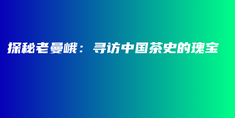 探秘老曼峨：尋訪中國(guó)茶史的瑰寶插圖