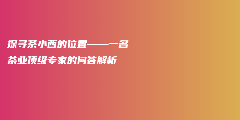 探尋茶小西的位置——一名茶業(yè)頂級專家的問答解析插圖