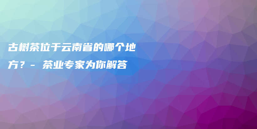 古樹(shù)茶位于云南省的哪個(gè)地方？- 茶業(yè)專家為你解答插圖