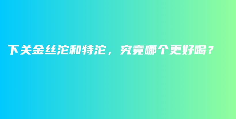 下關(guān)金絲沱和特沱，究竟哪個更好喝？插圖