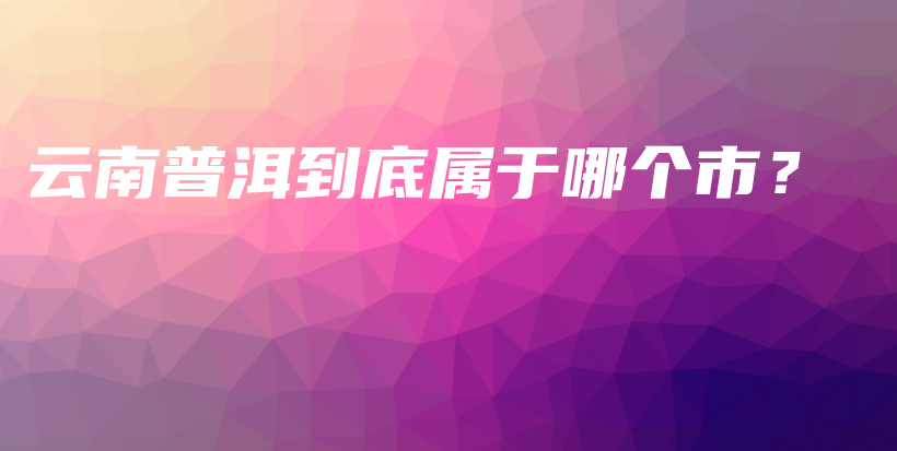 云南普洱到底屬于哪個(gè)市？插圖