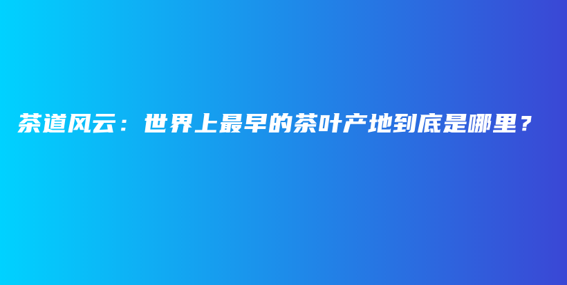 茶道風(fēng)云：世界上最早的茶葉產(chǎn)地到底是哪里？插圖