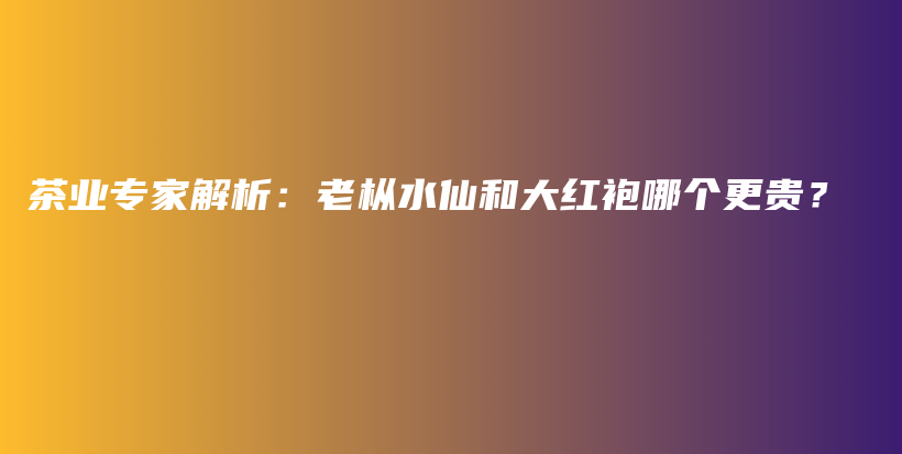 茶業(yè)專家解析：老樅水仙和大紅袍哪個更貴？插圖
