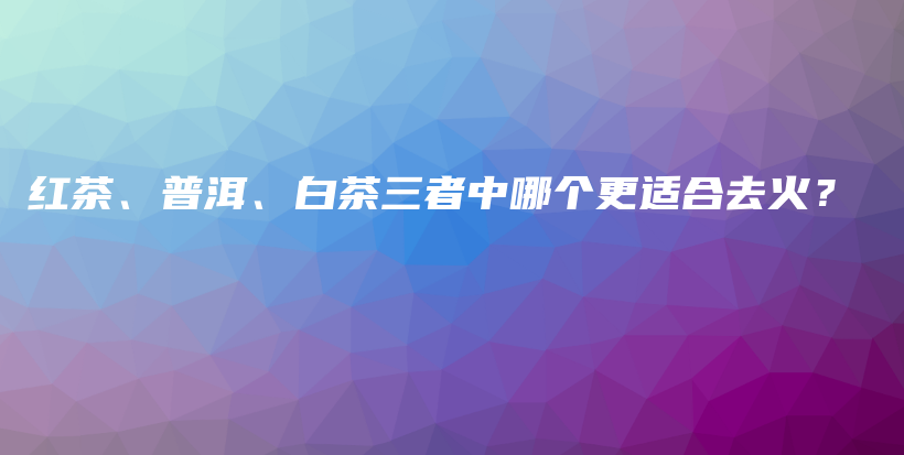 紅茶、普洱、白茶三者中哪個更適合去火？插圖