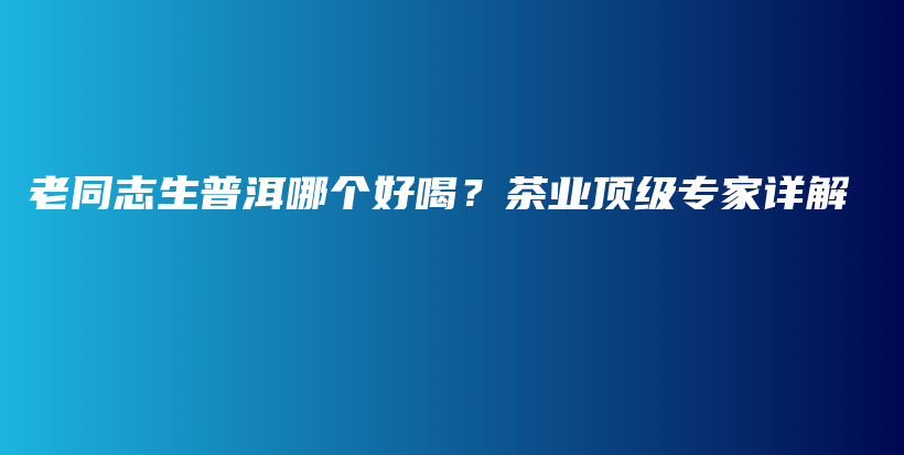 老同志生普洱哪個好喝？茶業(yè)頂級專家詳解插圖