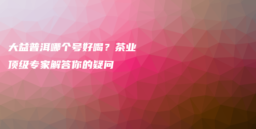 大益普洱哪個(gè)號(hào)好喝？茶業(yè)頂級(jí)專家解答你的疑問插圖