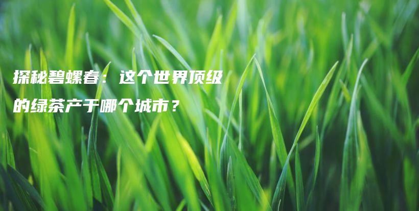 探秘碧螺春：這個世界頂級的綠茶產(chǎn)于哪個城市？插圖