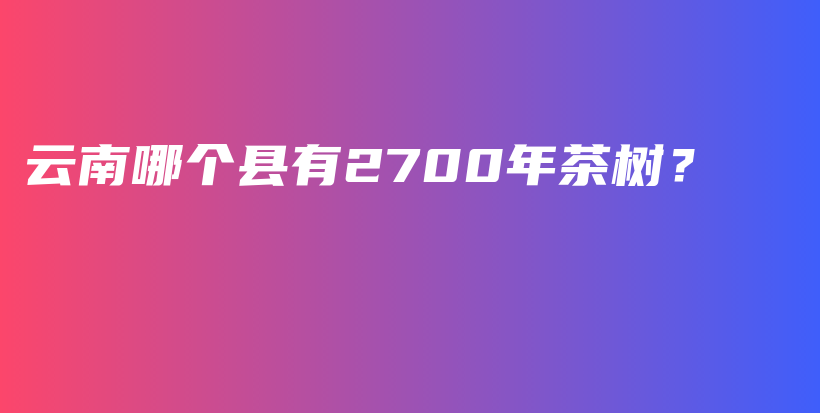 云南哪個(gè)縣有2700年茶樹(shù)？插圖
