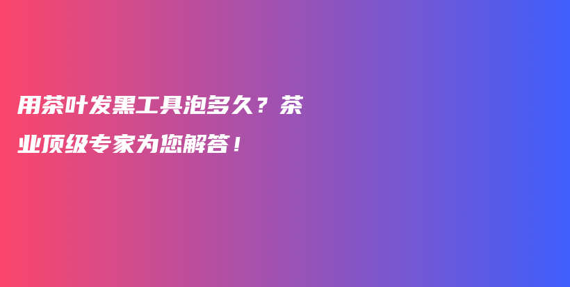 用茶葉發(fā)黑工具泡多久？茶業(yè)頂級專家為您解答！插圖