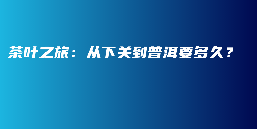 茶葉之旅：從下關(guān)到普洱要多久？插圖