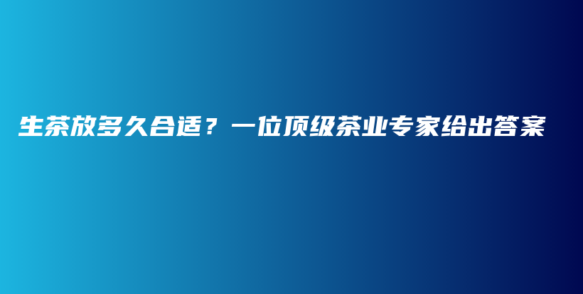 生茶放多久合適？一位頂級茶業(yè)專家給出答案插圖