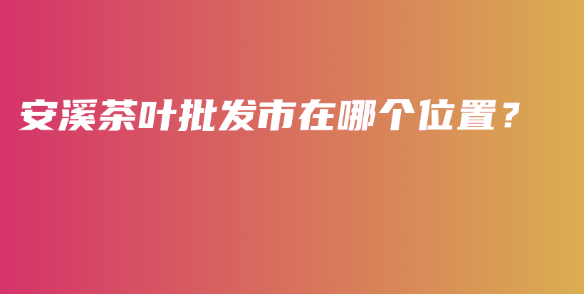 安溪茶葉批發(fā)市在哪個(gè)位置？插圖