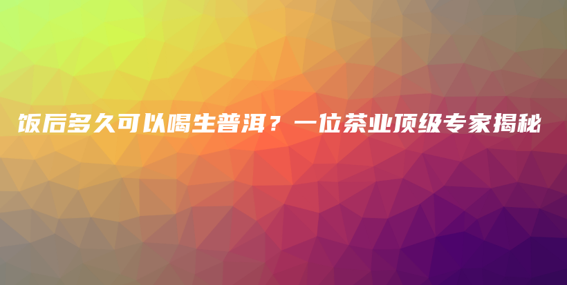 飯后多久可以喝生普洱？一位茶業(yè)頂級(jí)專(zhuān)家揭秘插圖