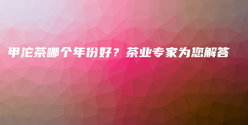 甲沱茶哪個(gè)年份好？茶業(yè)專家為您解答插圖