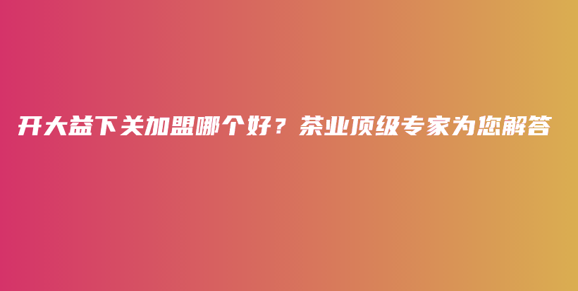 開大益下關(guān)加盟哪個好？茶業(yè)頂級專家為您解答插圖