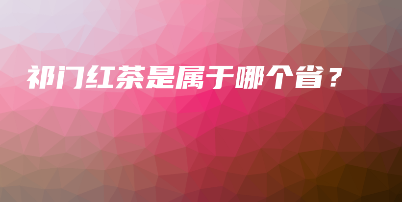 祁門紅茶是屬于哪個省？插圖