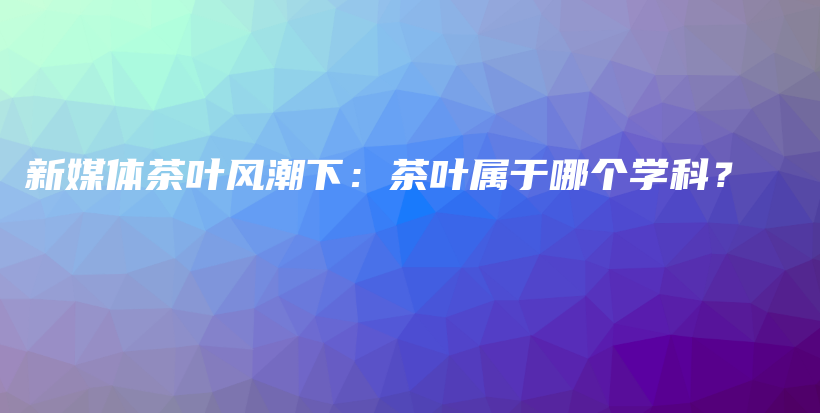 新媒體茶葉風(fēng)潮下：茶葉屬于哪個(gè)學(xué)科？插圖