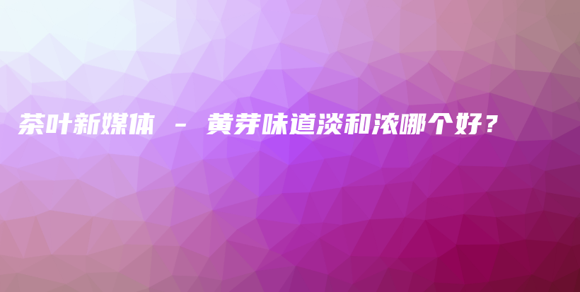 茶葉新媒體 – 黃芽味道淡和濃哪個(gè)好？插圖