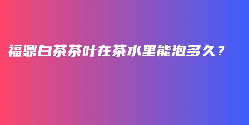 福鼎白茶茶葉在茶水里能泡多久？插圖