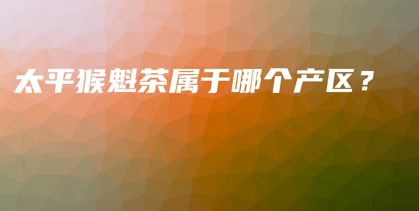 太平猴魁茶屬于哪個產(chǎn)區(qū)？插圖