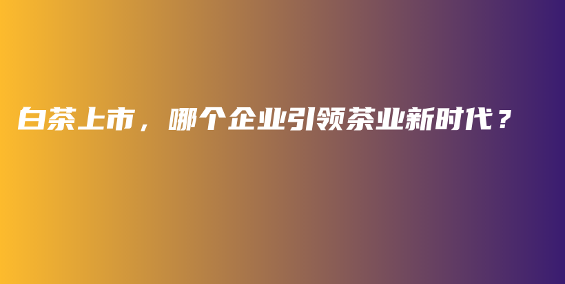 白茶上市，哪個(gè)企業(yè)引領(lǐng)茶業(yè)新時(shí)代？插圖