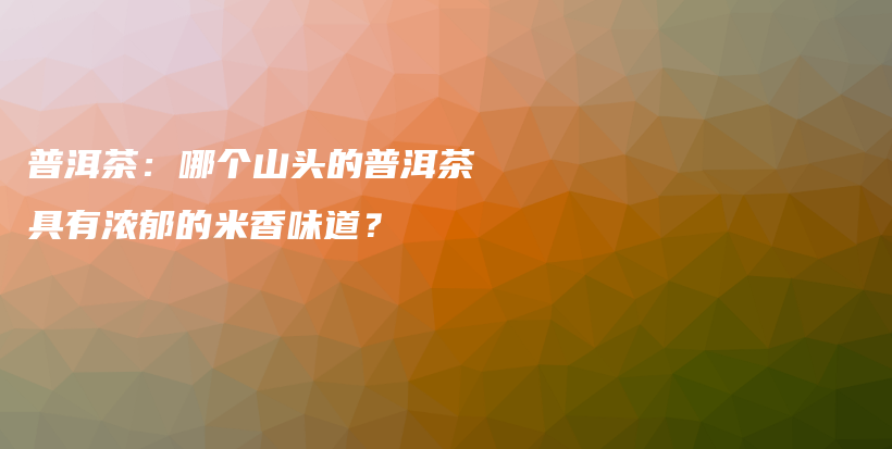 普洱茶：哪個(gè)山頭的普洱茶具有濃郁的米香味道？插圖