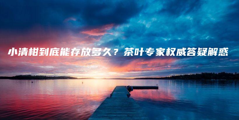 小清柑到底能存放多久？茶葉專家權(quán)威答疑解惑插圖