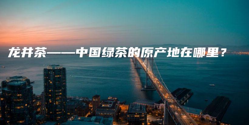 龍井茶——中國綠茶的原產(chǎn)地在哪里？插圖