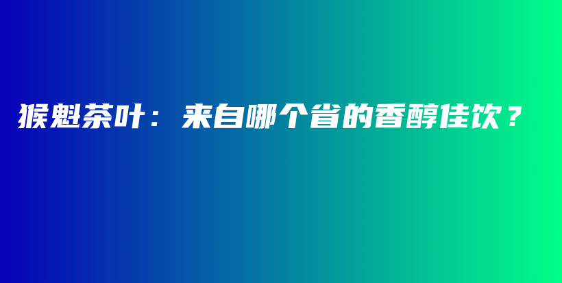 猴魁茶葉：來(lái)自哪個(gè)省的香醇佳飲？插圖