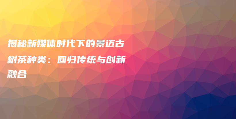 揭秘新媒體時代下的景邁古樹茶種類：回歸傳統(tǒng)與創(chuàng)新融合插圖