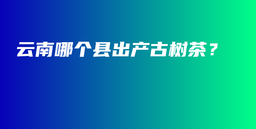 云南哪個(gè)縣出產(chǎn)古樹(shù)茶？插圖