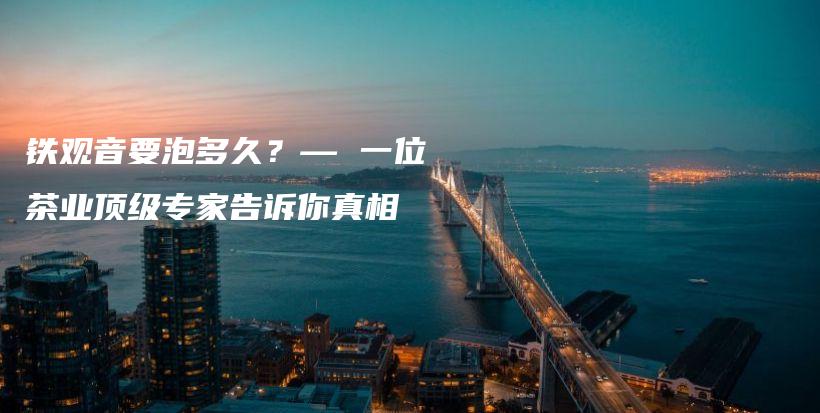 鐵觀音要泡多久？— 一位茶業(yè)頂級(jí)專家告訴你真相插圖