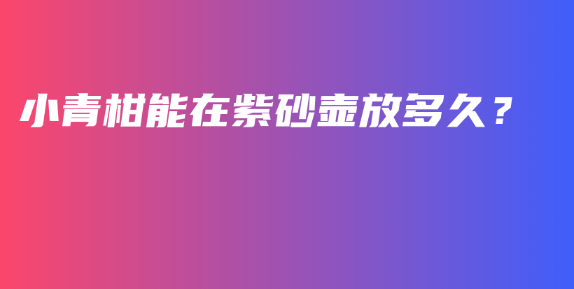 小青柑能在紫砂壺放多久？插圖