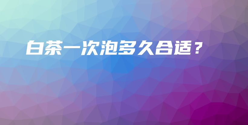 白茶一次泡多久合適？插圖