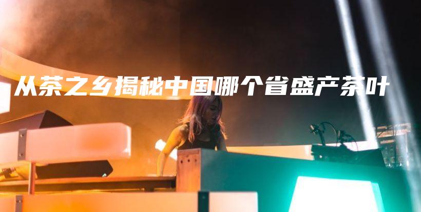 從茶之鄉(xiāng)揭秘中國哪個省盛產(chǎn)茶葉插圖