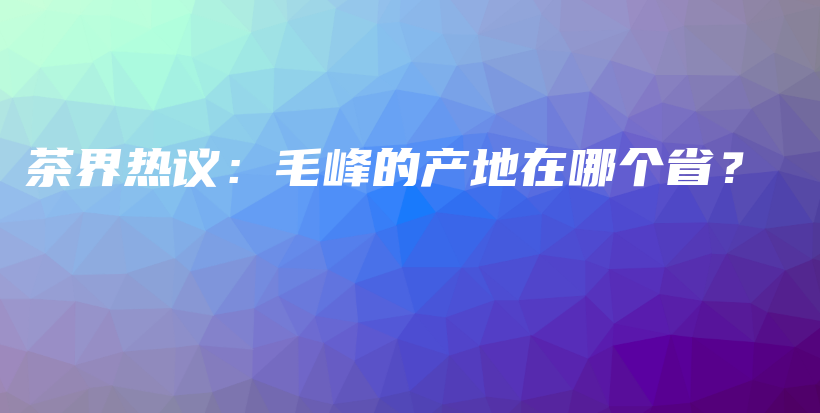 茶界熱議：毛峰的產(chǎn)地在哪個(gè)??？插圖