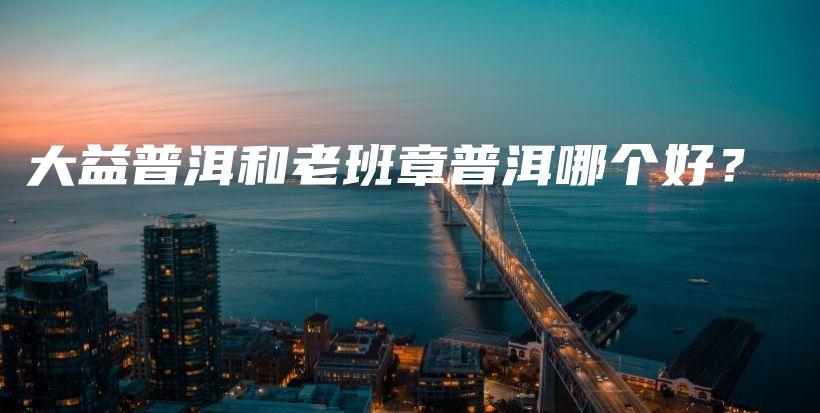 大益普洱和老班章普洱哪個(gè)好？插圖