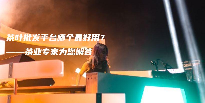 茶葉批發(fā)平臺(tái)哪個(gè)最好用？——茶業(yè)專家為您解答插圖
