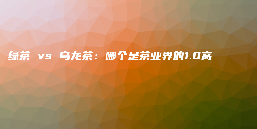 綠茶 vs 烏龍茶：哪個(gè)是茶業(yè)界的1.0高插圖
