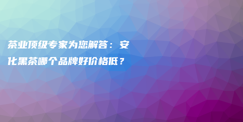 茶業(yè)頂級(jí)專(zhuān)家為您解答：安化黑茶哪個(gè)品牌好價(jià)格低？插圖