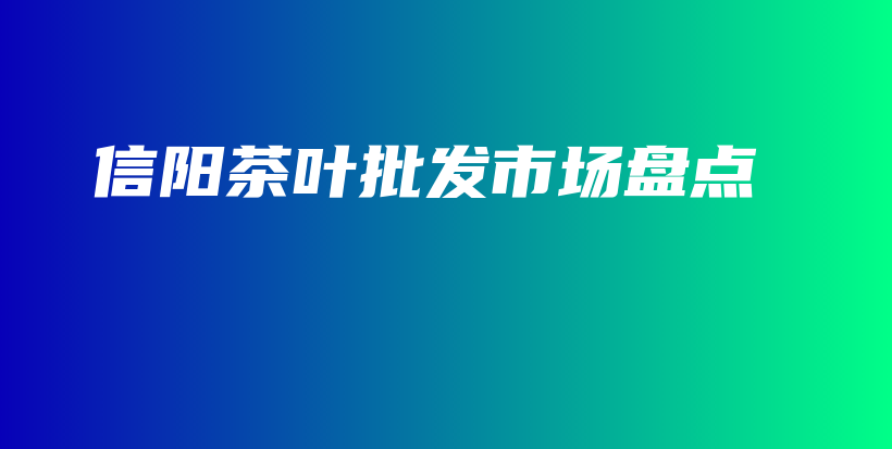 信陽茶葉批發(fā)市場盤點插圖