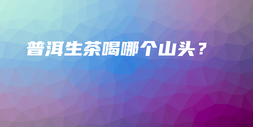 普洱生茶喝哪個山頭？插圖