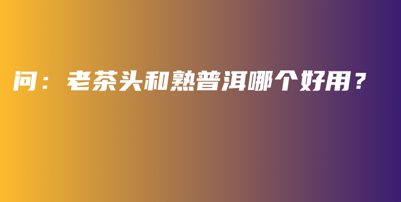 問：老茶頭和熟普洱哪個(gè)好用？插圖